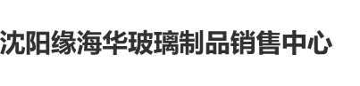 ′操屄视频沈阳缘海华玻璃制品销售中心